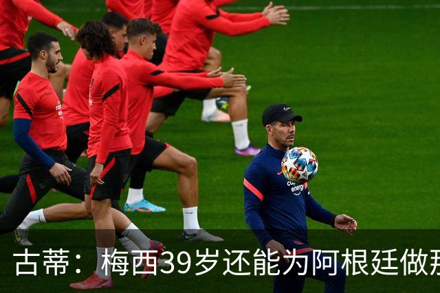 古蒂：梅西39岁还能为阿根廷做那些事，排进世界前5，已经很好了