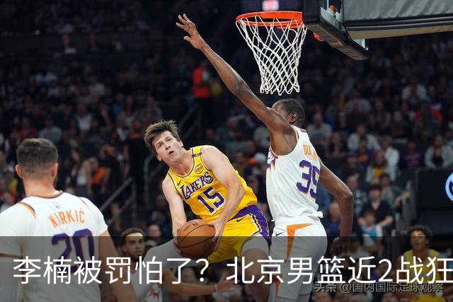 李楠被罚怕了？北京男篮近2战狂胜102分 垃圾时间仍拒绝“放水”