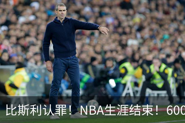 比斯利认罪！NBA生涯结束！6000万美元挥霍一空