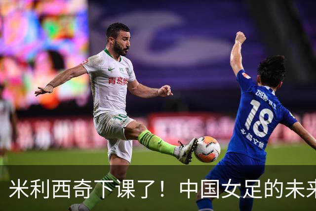 米利西奇下课了！中国女足的未来怎么走？