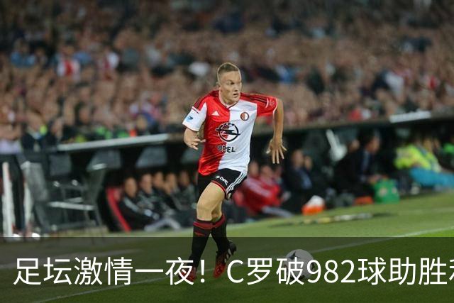 足坛激情一夜！C罗破982球助胜利3 1，热那亚3 2，伊普斯维奇1 1森林