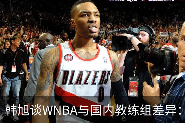 韩旭谈WNBA与国内教练组差异：那边分工明确，国内基本一主两助