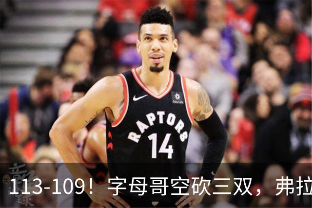 113-109！字母哥空砍三双，弗拉格29分11助，独行侠送热火4连败